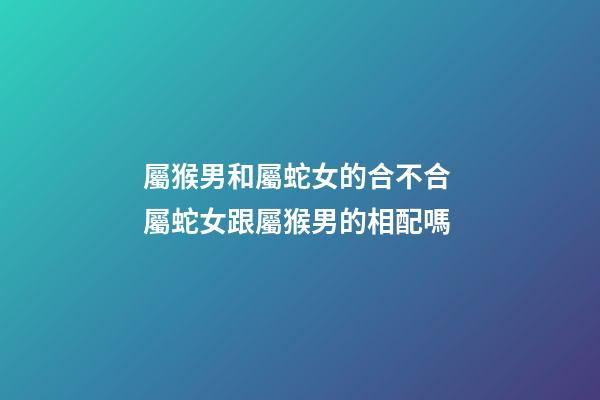 屬猴男和屬蛇女的合不合 屬蛇女跟屬猴男的相配嗎-第1張-觀點-玄機派